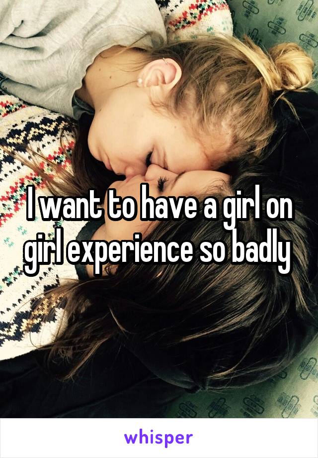 I want to have a girl on girl experience so badly 