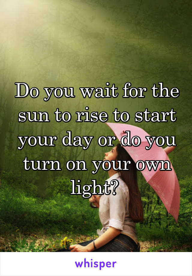 Do you wait for the sun to rise to start your day or do you turn on your own light? 