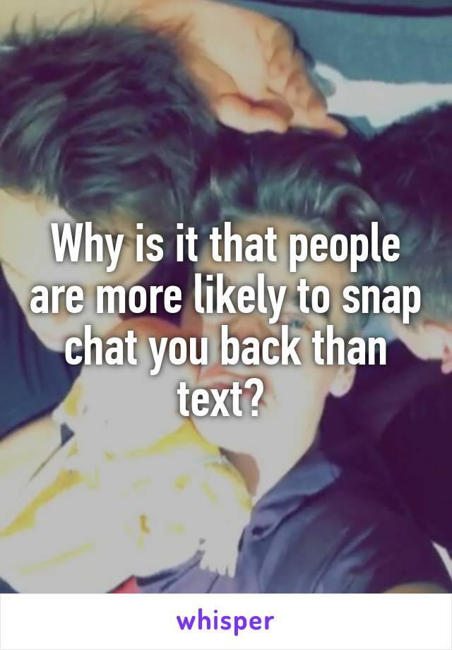 Why is it that people are more likely to snap chat you back than text? 