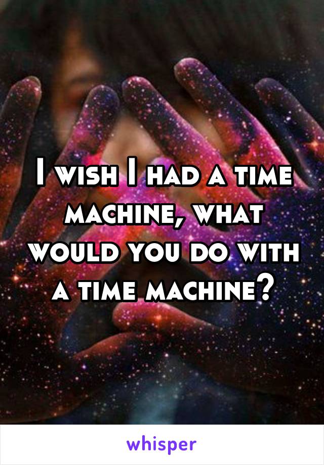 I wish I had a time machine, what would you do with a time machine?