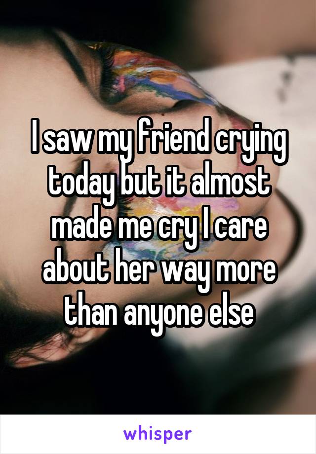 I saw my friend crying today but it almost made me cry I care about her way more than anyone else