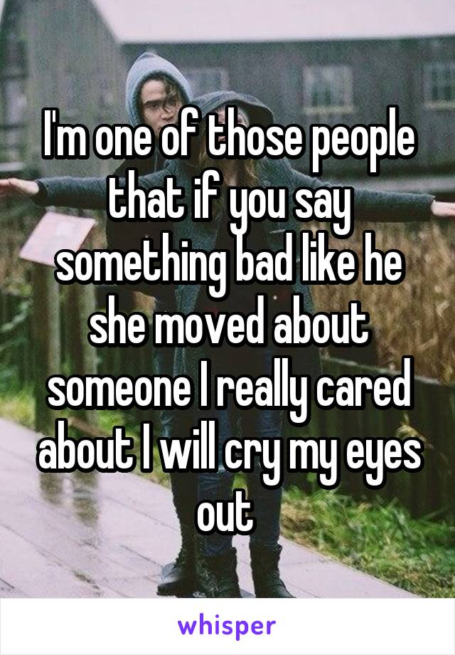 I'm one of those people that if you say something bad like he\ she moved about someone I really cared about I will cry my eyes out 