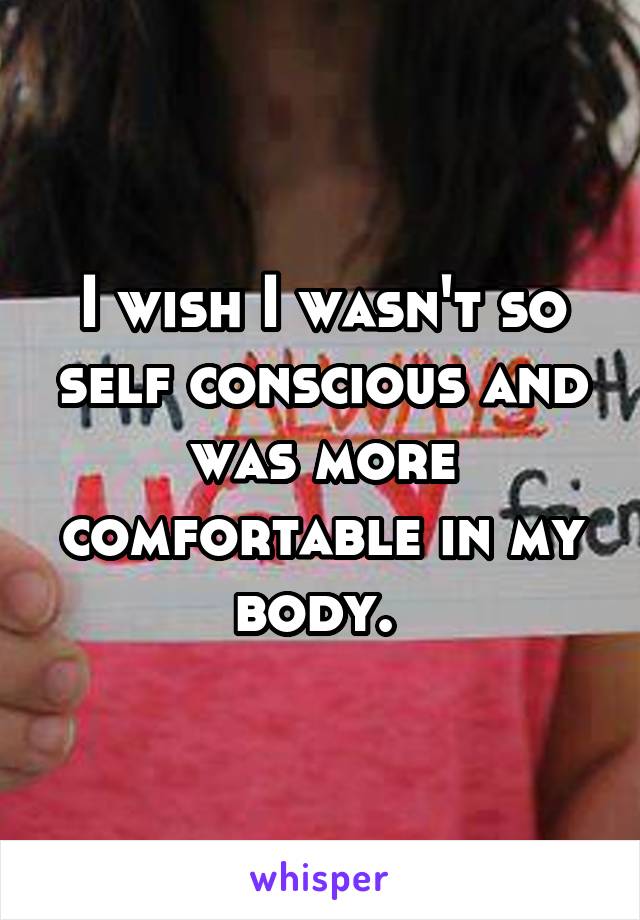 I wish I wasn't so self conscious and was more comfortable in my body. 