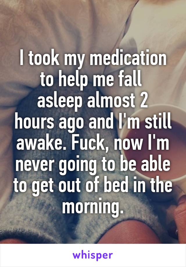 I took my medication to help me fall 
asleep almost 2 hours ago and I'm still awake. Fuck, now I'm never going to be able to get out of bed in the morning.