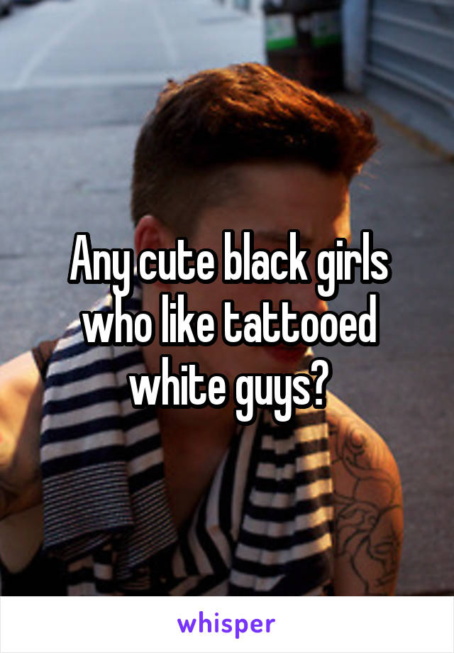 Any cute black girls who like tattooed white guys?