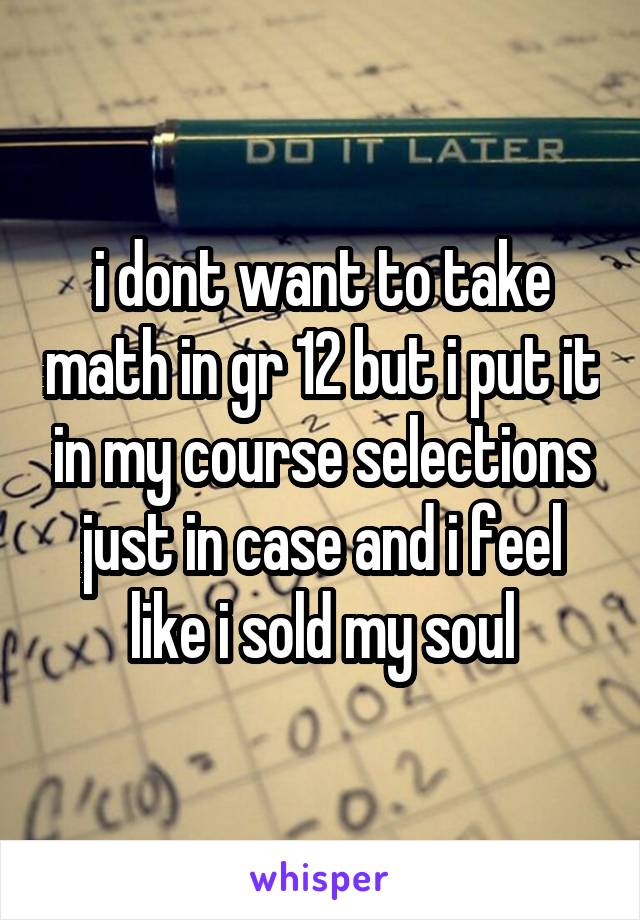 i dont want to take math in gr 12 but i put it in my course selections just in case and i feel like i sold my soul
