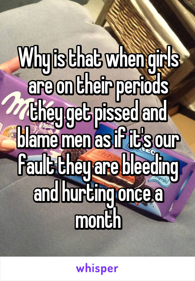Why is that when girls are on their periods they get pissed and blame men as if it's our fault they are bleeding and hurting once a month