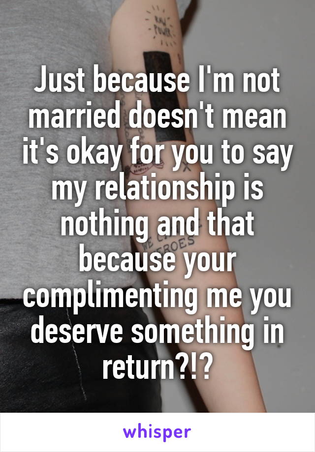 Just because I'm not married doesn't mean it's okay for you to say my relationship is nothing and that because your complimenting me you deserve something in return?!?