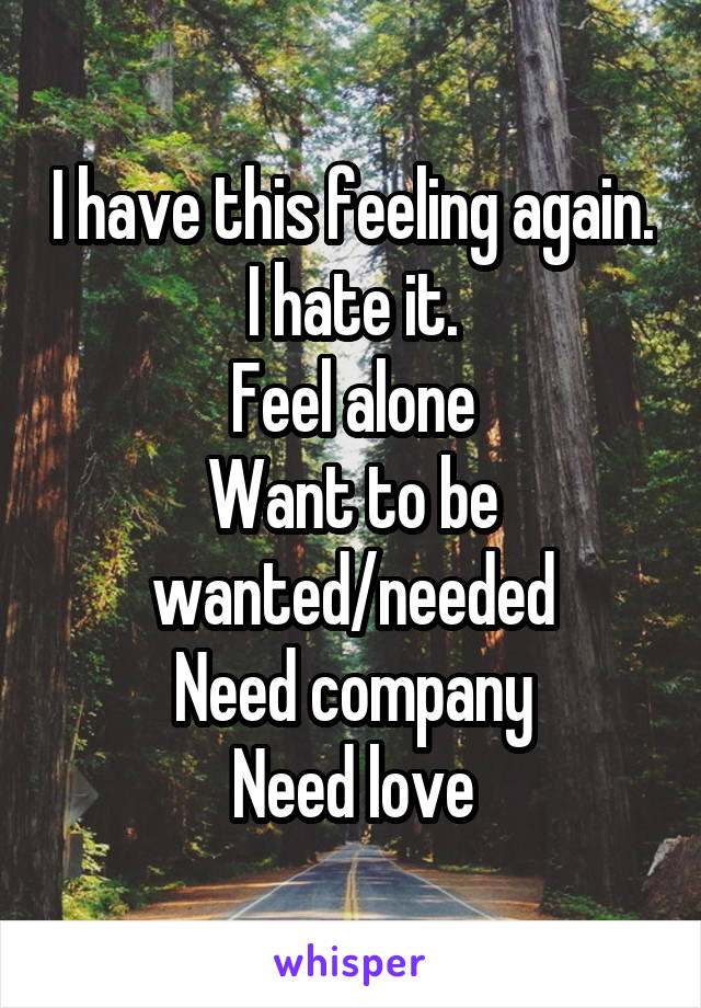 I have this feeling again.
I hate it.
Feel alone
Want to be wanted/needed
Need company
Need love