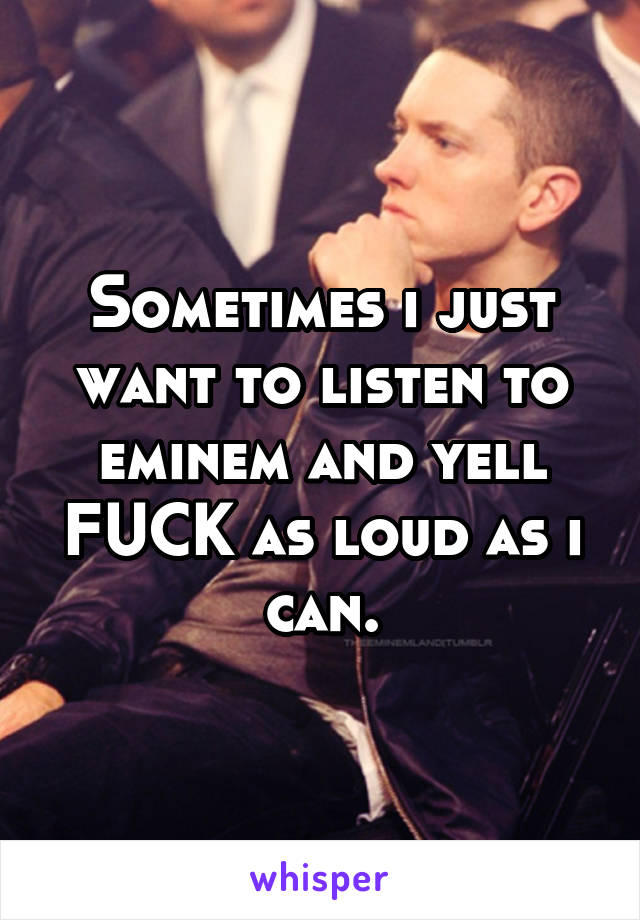 Sometimes i just want to listen to eminem and yell FUCK as loud as i can.