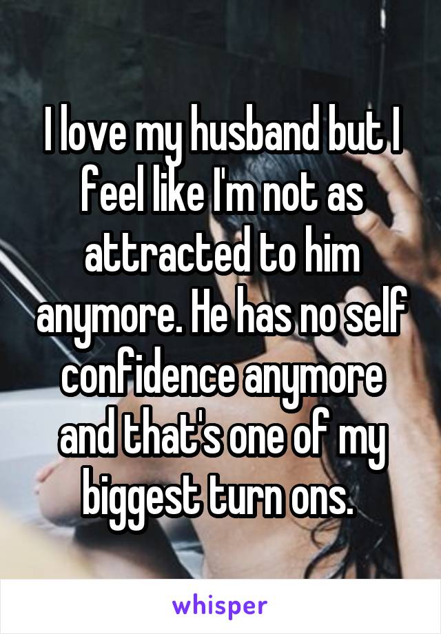 I love my husband but I feel like I'm not as attracted to him anymore. He has no self confidence anymore and that's one of my biggest turn ons. 