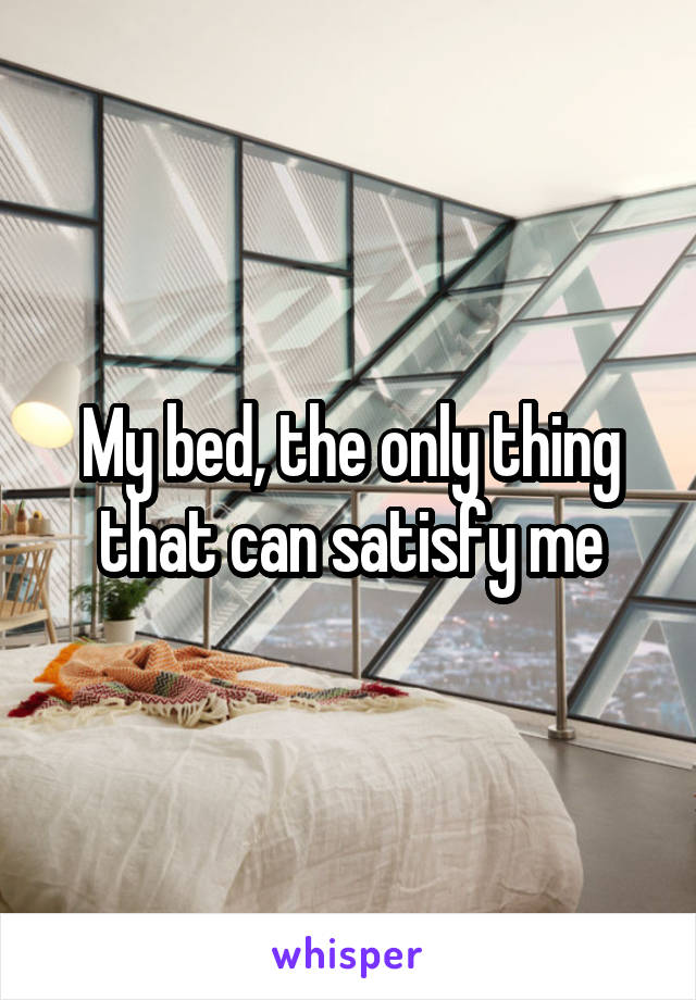 My bed, the only thing that can satisfy me