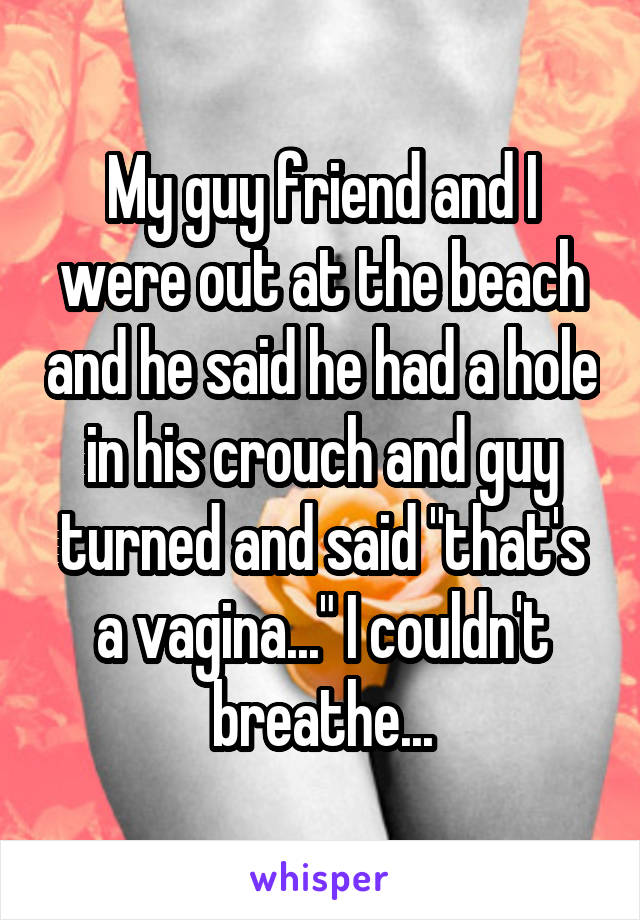 My guy friend and I were out at the beach and he said he had a hole in his crouch and guy turned and said "that's a vagina..." I couldn't breathe...