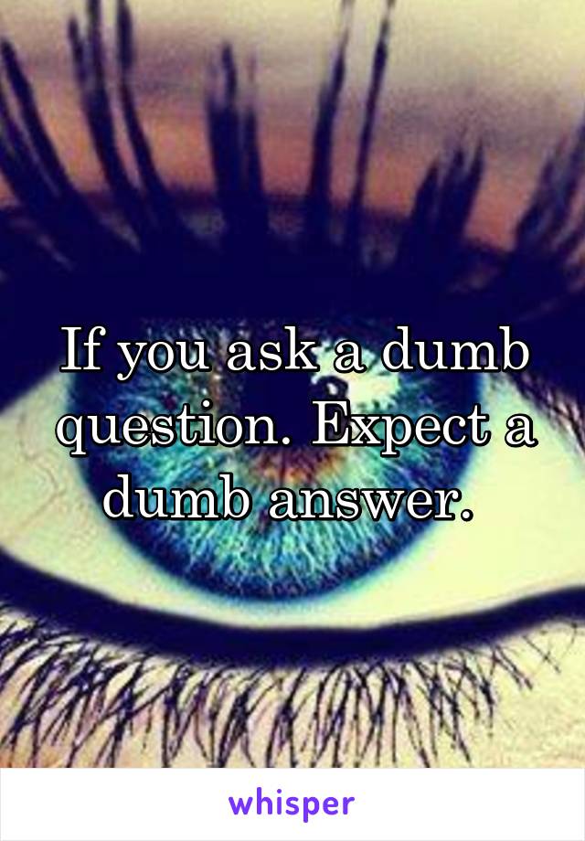 If you ask a dumb question. Expect a dumb answer. 