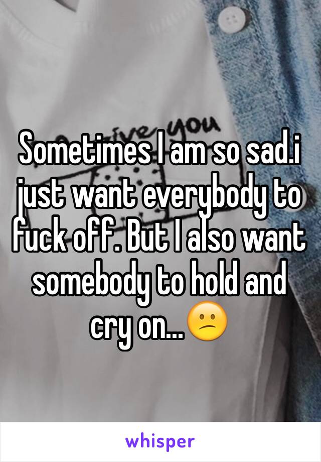 Sometimes I am so sad.i just want everybody to fuck off. But I also want somebody to hold and cry on...😕