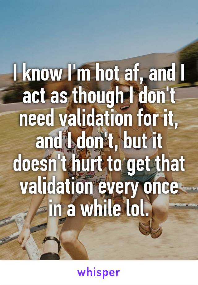 I know I'm hot af, and I act as though I don't need validation for it, and I don't, but it doesn't hurt to get that validation every once in a while lol.
