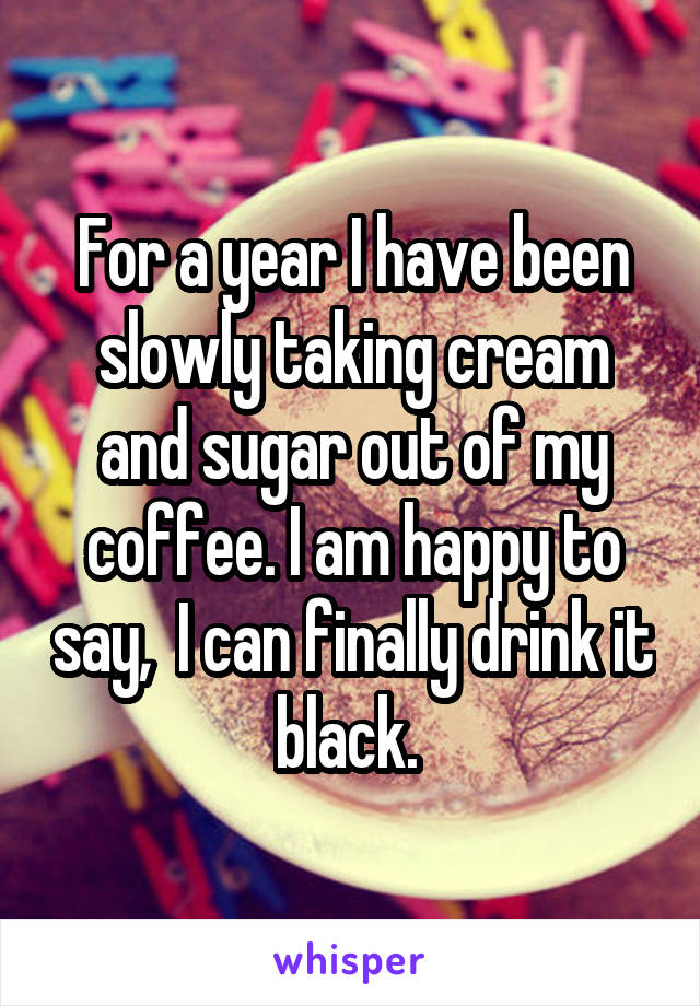 For a year I have been slowly taking cream and sugar out of my coffee. I am happy to say,  I can finally drink it black. 