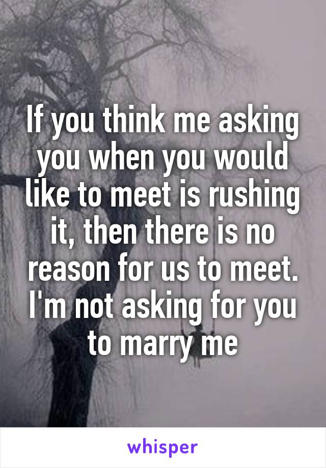 If you think me asking you when you would like to meet is rushing it, then there is no reason for us to meet. I'm not asking for you to marry me