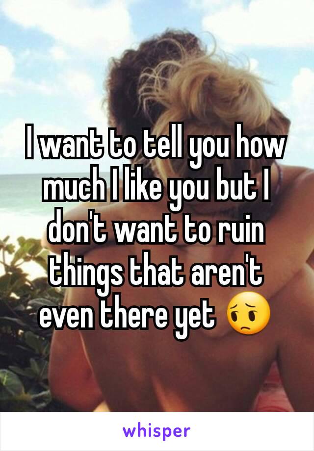 I want to tell you how much I like you but I don't want to ruin things that aren't even there yet 😔