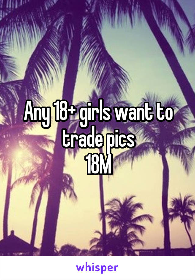 Any 18+ girls want to trade pics
18M