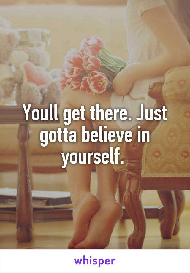 Youll get there. Just gotta believe in yourself. 