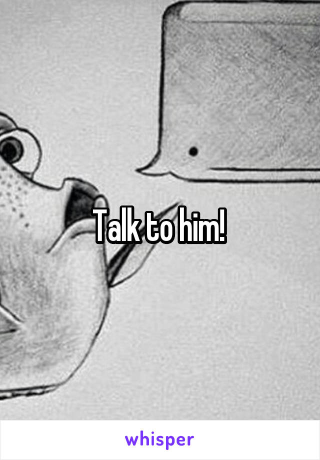 Talk to him! 