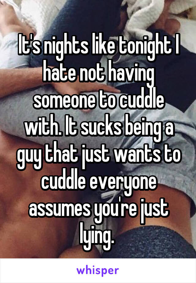 It's nights like tonight I hate not having someone to cuddle with. It sucks being a guy that just wants to cuddle everyone assumes you're just lying. 