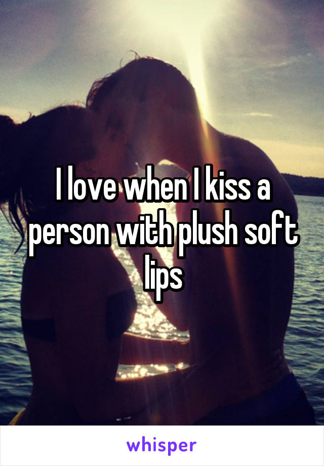 I love when I kiss a person with plush soft lips