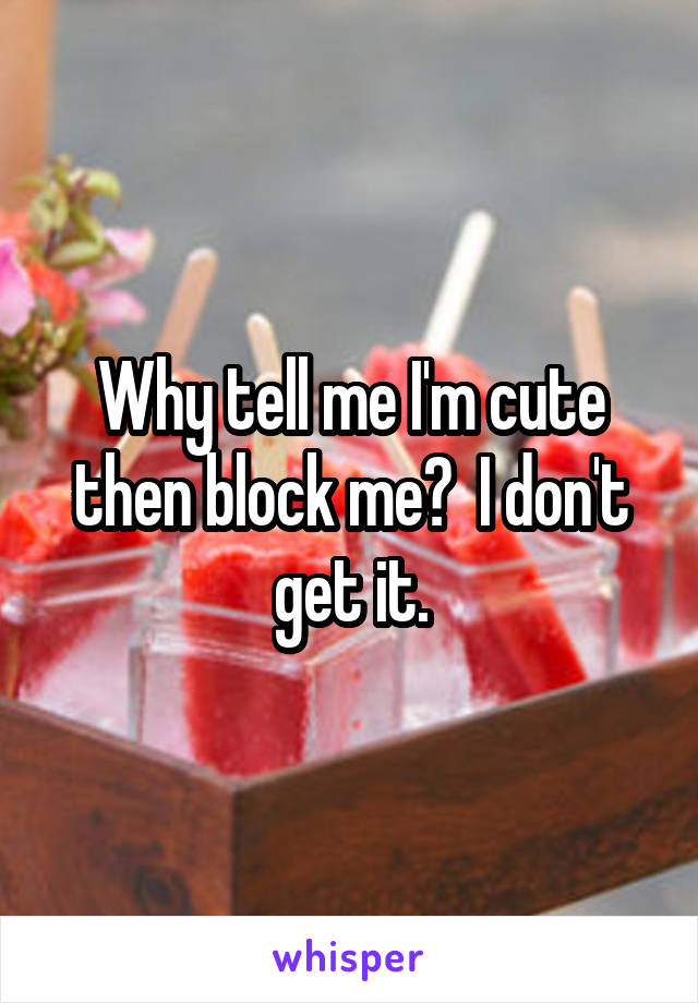 Why tell me I'm cute then block me?  I don't get it.