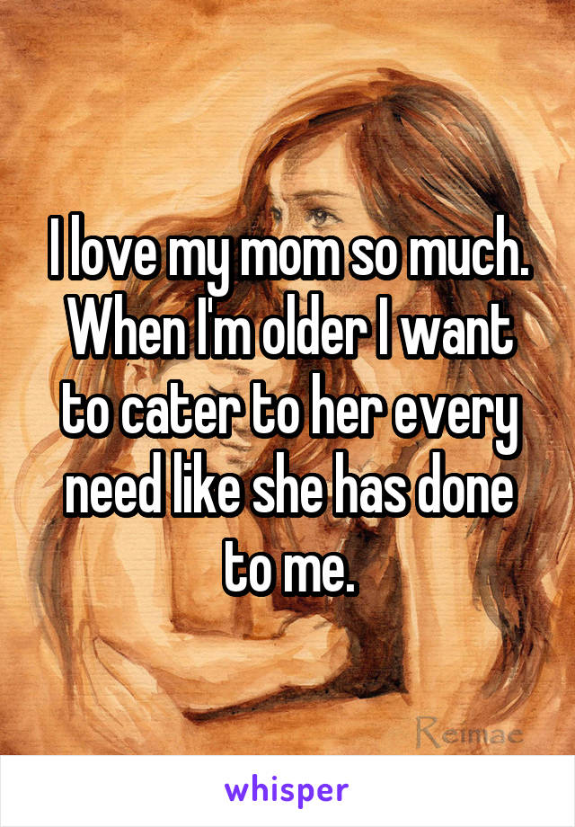 I love my mom so much. When I'm older I want to cater to her every need like she has done to me.