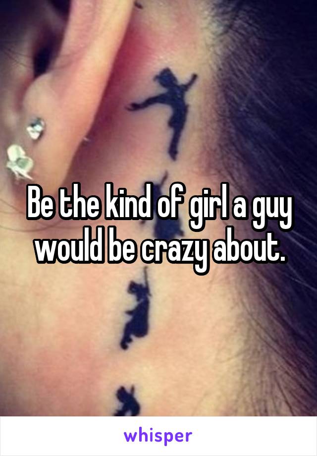 Be the kind of girl a guy would be crazy about.