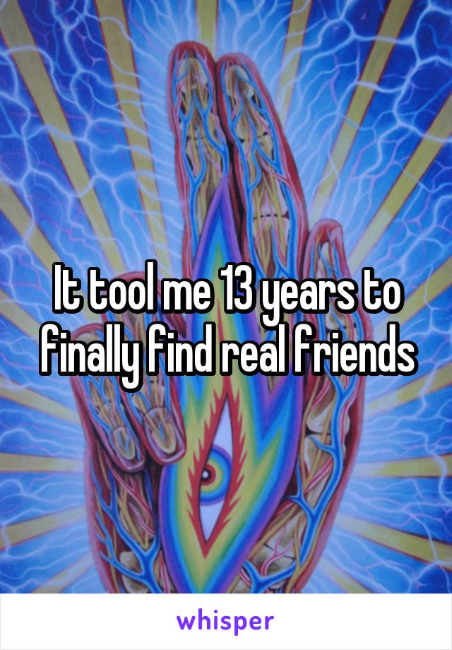 It tool me 13 years to finally find real friends