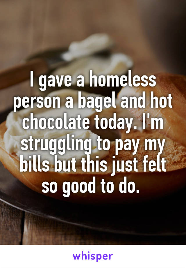 I gave a homeless person a bagel and hot chocolate today. I'm struggling to pay my bills but this just felt so good to do. 