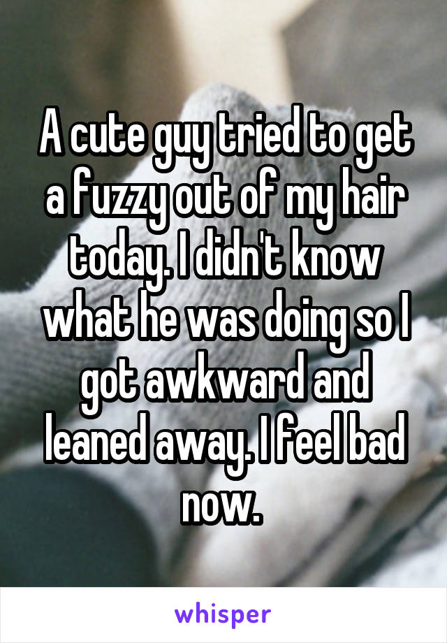 A cute guy tried to get a fuzzy out of my hair today. I didn't know what he was doing so I got awkward and leaned away. I feel bad now. 