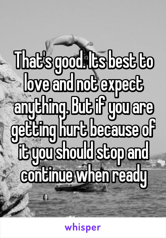 That's good. Its best to love and not expect anything. But if you are getting hurt because of it you should stop and continue when ready