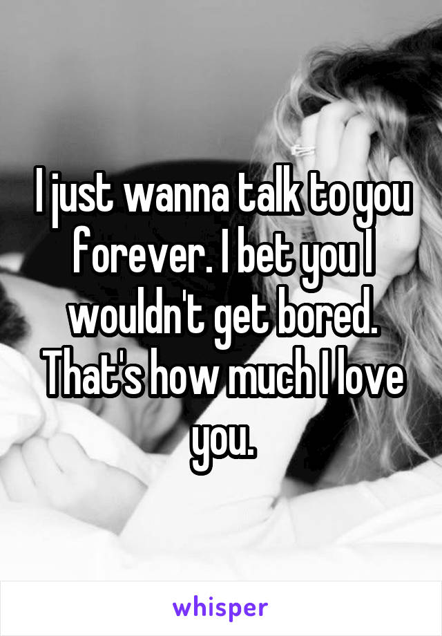 I just wanna talk to you forever. I bet you I wouldn't get bored. That's how much I love you.