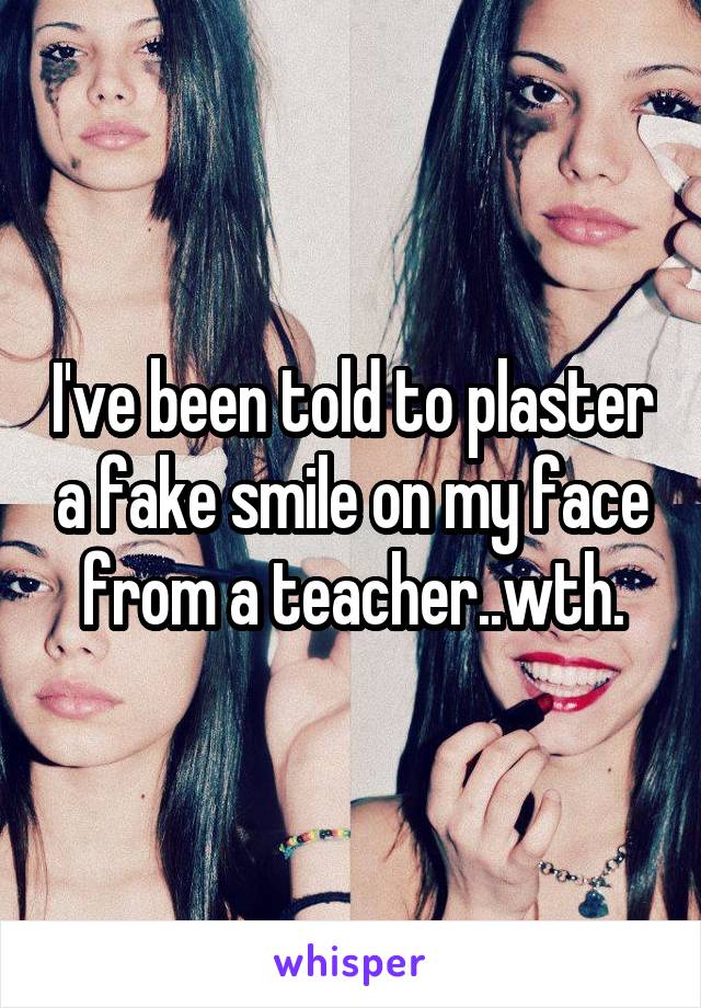 I've been told to plaster a fake smile on my face from a teacher..wth.