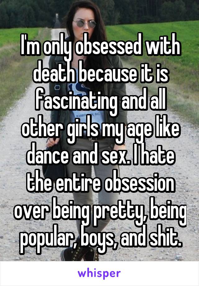 I'm only obsessed with death because it is fascinating and all other girls my age like dance and sex. I hate the entire obsession over being pretty, being popular, boys, and shit.