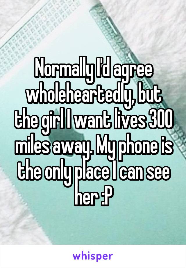 Normally I'd agree wholeheartedly, but the girl I want lives 300 miles away. My phone is the only place I can see her :P