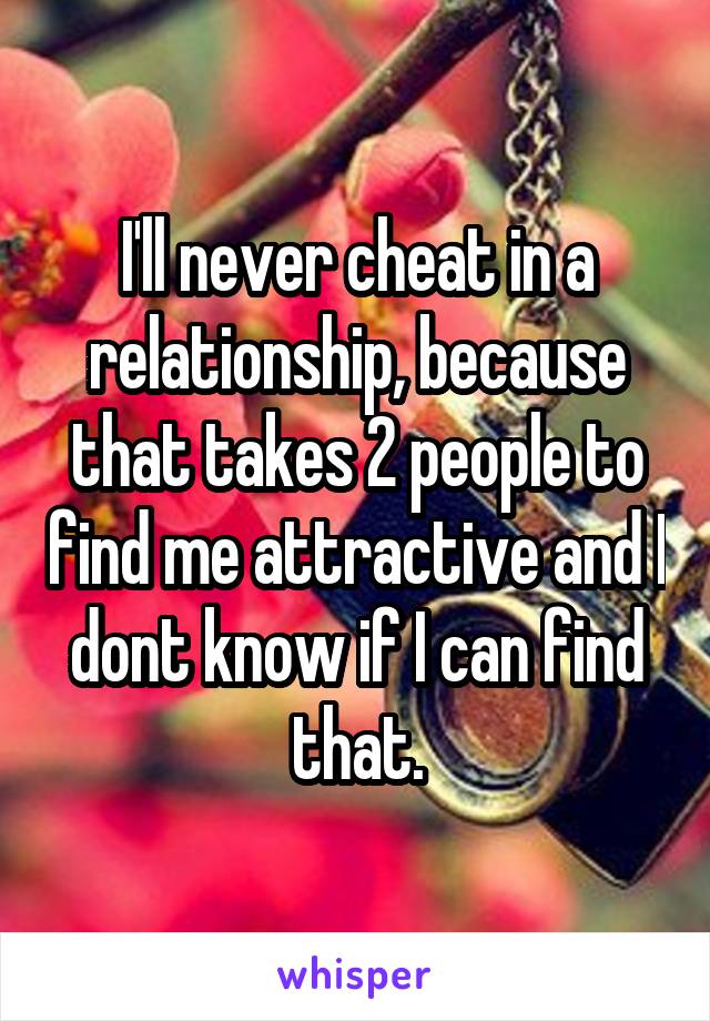 I'll never cheat in a relationship, because that takes 2 people to find me attractive and I dont know if I can find that.