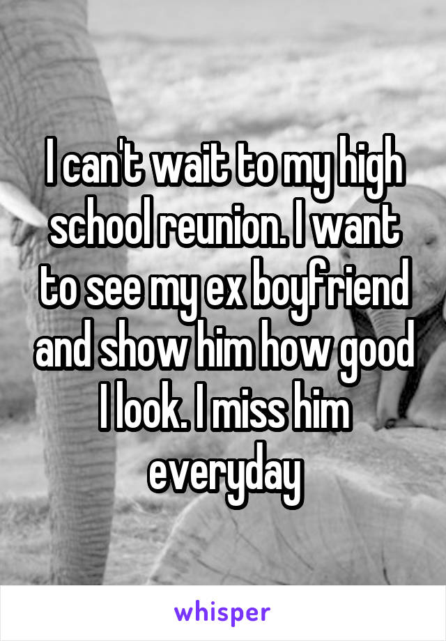 I can't wait to my high school reunion. I want to see my ex boyfriend and show him how good I look. I miss him everyday