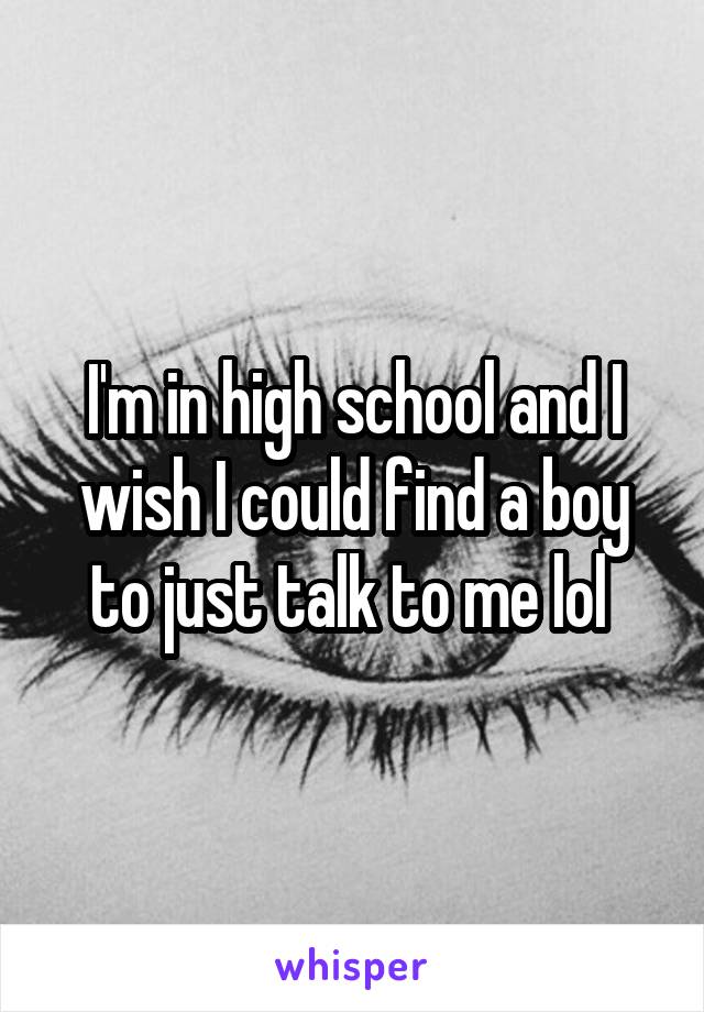 I'm in high school and I wish I could find a boy to just talk to me lol 