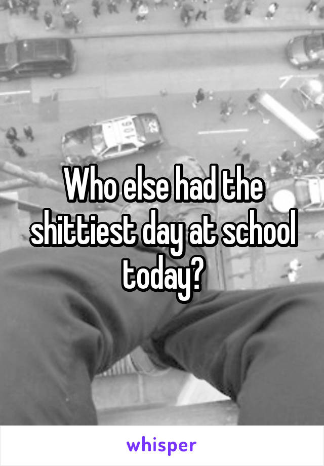 Who else had the shittiest day at school today?