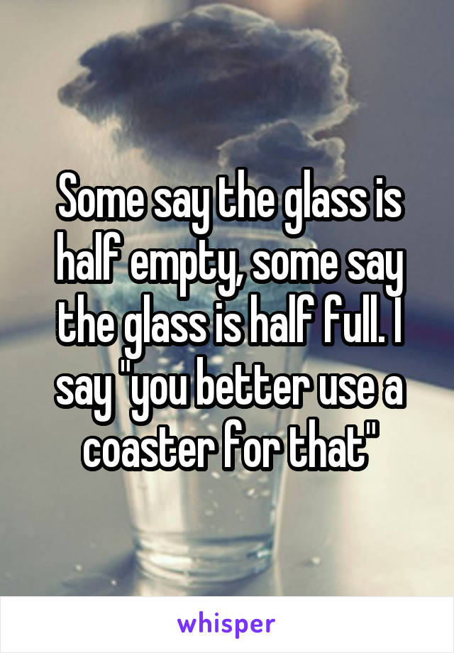 Some say the glass is half empty, some say the glass is half full. I say "you better use a coaster for that"