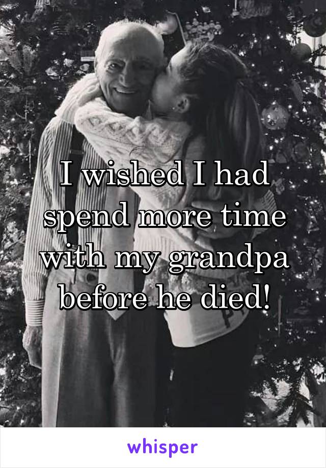 I wished I had spend more time with my grandpa before he died!