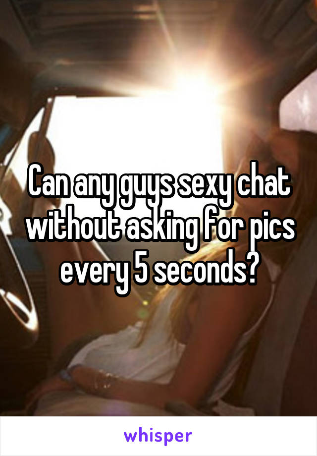 Can any guys sexy chat without asking for pics every 5 seconds?