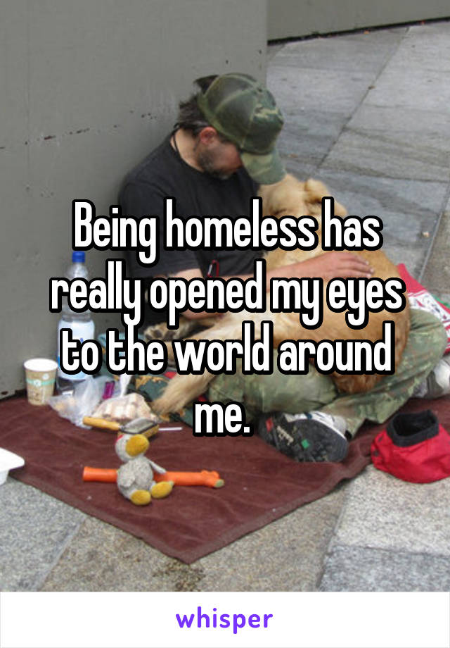 Being homeless has really opened my eyes to the world around me. 