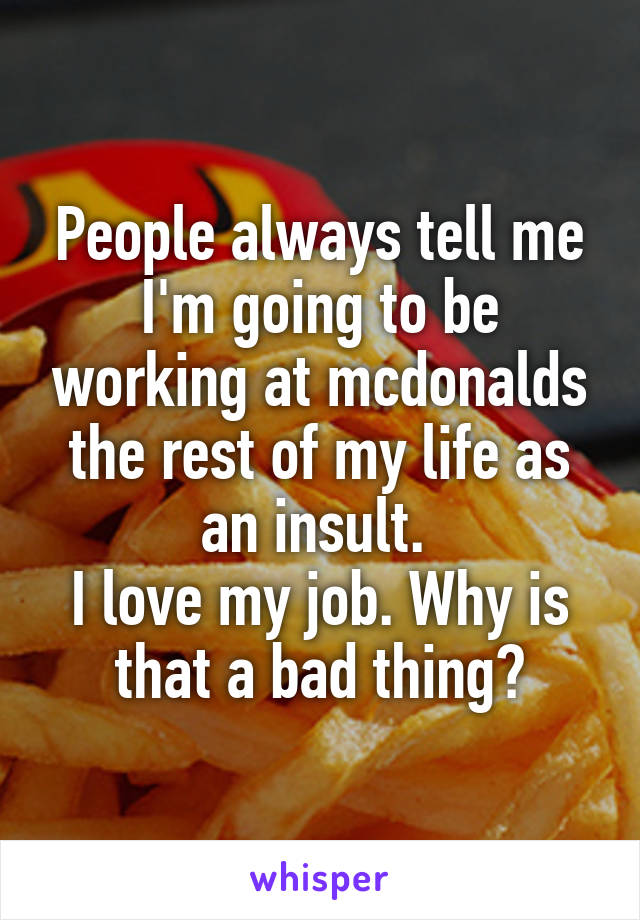 People always tell me I'm going to be working at mcdonalds the rest of my life as an insult. 
I love my job. Why is that a bad thing?
