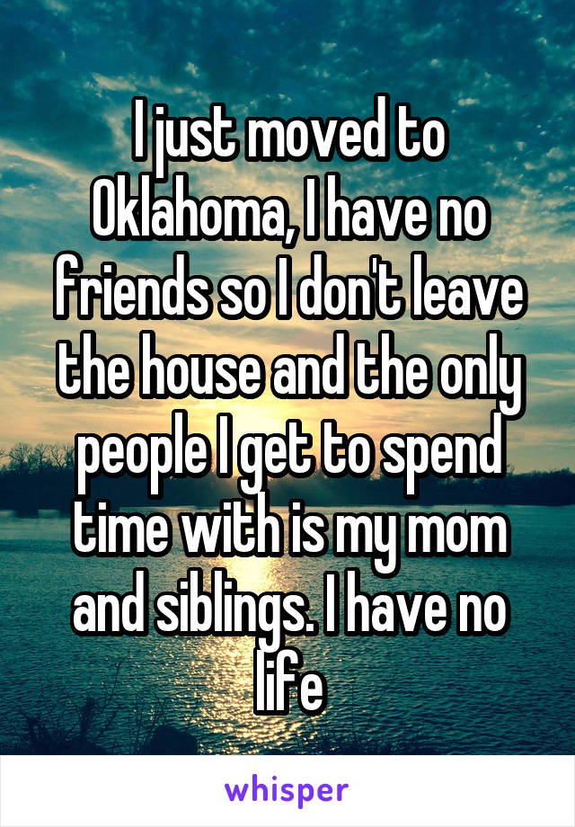 I just moved to Oklahoma, I have no friends so I don't leave the house and the only people I get to spend time with is my mom and siblings. I have no life