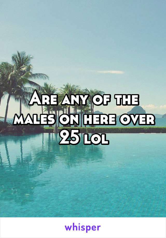 Are any of the males on here over 25 lol